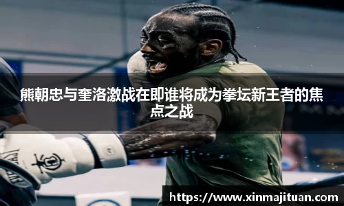 熊朝忠与奎洛激战在即谁将成为拳坛新王者的焦点之战